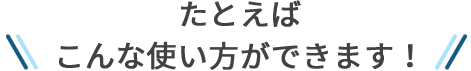 たとえばこんな使い方ができます！