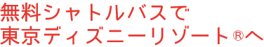 無料シャトルバスで 東京ディズニーリゾート®へ